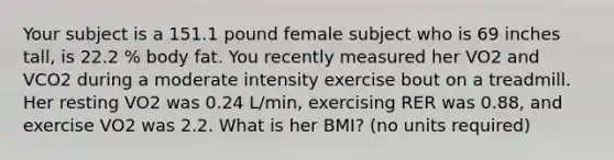 Your subject is a 151.1 pound female subject who is 69 inches tall, is 22.2 % body fat. You recently measured her VO2 and VCO2 during a moderate intensity exercise bout on a treadmill. Her resting VO2 was 0.24 L/min, exercising RER was 0.88, and exercise VO2 was 2.2. What is her BMI? (no units required)