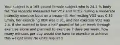 Your subject is a 165 pound female subject who is 24.1 % body fat. You recently measured her VO2 and VCO2 during a moderate intensity exercise bout on a treadmill. Her resting VO2 was 0.35 L/min, her exercising RER was 0.91, and her exercise VO2 was 2.4. if she wanted to lose a half pound of fat per week through exercise alone and planned to exercise 7 days per week, how many minutes per day would she have to exercise to achieve this weight loss? No units required