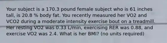 Your subject is a 170.3 pound female subject who is 61 inches tall, is 20.8 % body fat. You recently measured her VO2 and VCO2 during a moderate intensity exercise bout on a treadmill. Her resting VO2 was 0.33 L/min, exercising RER was 0.88, and exercise VO2 was 2.4. What is her BMI? (no units required)