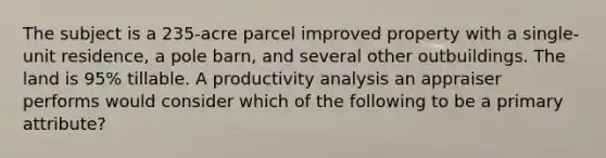The subject is a 235-acre parcel improved property with a single-unit residence, a pole barn, and several other outbuildings. The land is 95% tillable. A productivity analysis an appraiser performs would consider which of the following to be a primary attribute?