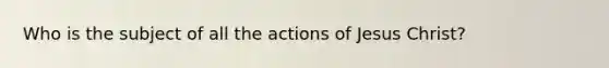 Who is the subject of all the actions of Jesus Christ?