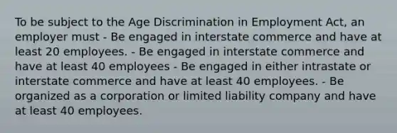 To be subject to the Age Discrimination in Employment Act, an employer must - Be engaged in interstate commerce and have at least 20 employees. - Be engaged in interstate commerce and have at least 40 employees - Be engaged in either intrastate or interstate commerce and have at least 40 employees. - Be organized as a corporation or limited liability company and have at least 40 employees.