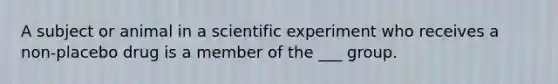 A subject or animal in a scientific experiment who receives a non-placebo drug is a member of the ___ group.