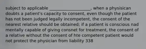 subject to applicable ____________________, when a physisican doubts a patient's capacity to consent, even though the patient has not been judged legally incompetent, the consent of the nearest relative should be obtained; if a patient is conscious nad mentally capable of giving consnet for treatment, the consent of a relative without the consent of hte competent patient would not protect the physician from liability 338