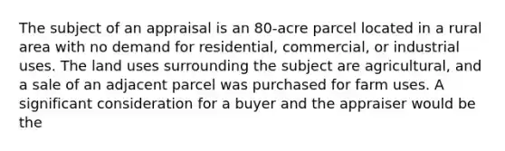 The subject of an appraisal is an 80-acre parcel located in a rural area with no demand for residential, commercial, or industrial uses. The land uses surrounding the subject are agricultural, and a sale of an adjacent parcel was purchased for farm uses. A significant consideration for a buyer and the appraiser would be the