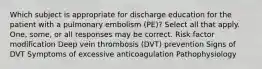 Which subject is appropriate for discharge education for the patient with a pulmonary embolism (PE)? Select all that apply. One, some, or all responses may be correct. Risk factor modification Deep vein thrombosis (DVT) prevention Signs of DVT Symptoms of excessive anticoagulation Pathophysiology