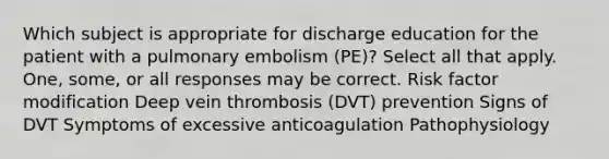 Which subject is appropriate for discharge education for the patient with a pulmonary embolism (PE)? Select all that apply. One, some, or all responses may be correct. Risk factor modification Deep vein thrombosis (DVT) prevention Signs of DVT Symptoms of excessive anticoagulation Pathophysiology