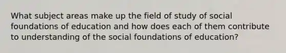 What subject areas make up the field of study of social foundations of education and how does each of them contribute to understanding of the social foundations of education?