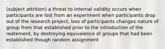 (subject attrition) a threat to internal validity occurs when participants are lost from an experiment when participants drop out of the research project, loss of participants changes nature of group from that established prior to the introduction of the reatement, by destroying equivalence of groups that had been established though random assignment