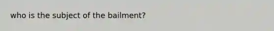 who is the subject of the bailment?