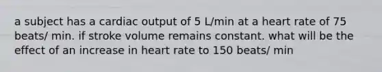 a subject has a cardiac output of 5 L/min at a heart rate of 75 beats/ min. if stroke volume remains constant. what will be the effect of an increase in heart rate to 150 beats/ min