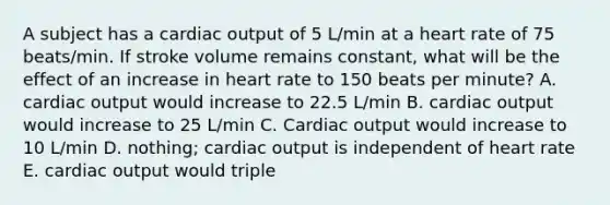 A subject has a cardiac output of 5 L/min at a heart rate of 75 beats/min. If stroke volume remains constant, what will be the effect of an increase in heart rate to 150 beats per minute? A. cardiac output would increase to 22.5 L/min B. cardiac output would increase to 25 L/min C. Cardiac output would increase to 10 L/min D. nothing; cardiac output is independent of heart rate E. cardiac output would triple