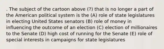 . The subject of the cartoon above (?) that is no longer a part of the American political system is the (A) role of state legislatures in electing United States senators (B) role of money in influencing the outcome of an election (C) election of millionaires to the Senate (D) high cost of running for the Senate (E) role of special interests in campaigns for state legislatures