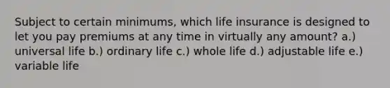 Subject to certain minimums, which life insurance is designed to let you pay premiums at any time in virtually any amount? a.) universal life b.) ordinary life c.) whole life d.) adjustable life e.) variable life