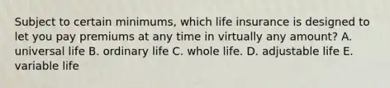 Subject to certain minimums, which life insurance is designed to let you pay premiums at any time in virtually any amount? A. universal life B. ordinary life C. whole life. D. adjustable life E. variable life