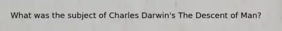 What was the subject of Charles Darwin's The Descent of Man?