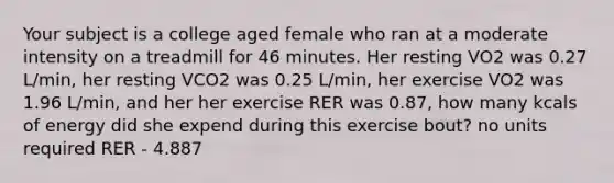 Your subject is a college aged female who ran at a moderate intensity on a treadmill for 46 minutes. Her resting VO2 was 0.27 L/min, her resting VCO2 was 0.25 L/min, her exercise VO2 was 1.96 L/min, and her her exercise RER was 0.87, how many kcals of energy did she expend during this exercise bout? no units required RER - 4.887