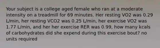 Your subject is a college aged female who ran at a moderate intensity on a treadmill for 69 minutes. Her resting VO2 was 0.29 L/min, her resting VCO2 was 0.25 L/min, her exercise VO2 was 1.77 L/min, and her her exercise RER was 0.99, how many kcals of carbohydrates did she expend during this exercise bout? no units required