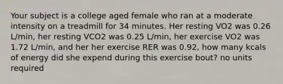 Your subject is a college aged female who ran at a moderate intensity on a treadmill for 34 minutes. Her resting VO2 was 0.26 L/min, her resting VCO2 was 0.25 L/min, her exercise VO2 was 1.72 L/min, and her her exercise RER was 0.92, how many kcals of energy did she expend during this exercise bout? no units required