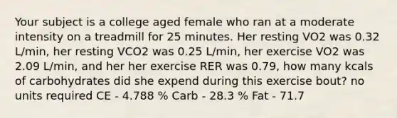 Your subject is a college aged female who ran at a moderate intensity on a treadmill for 25 minutes. Her resting VO2 was 0.32 L/min, her resting VCO2 was 0.25 L/min, her exercise VO2 was 2.09 L/min, and her her exercise RER was 0.79, how many kcals of carbohydrates did she expend during this exercise bout? no units required CE - 4.788 % Carb - 28.3 % Fat - 71.7