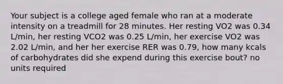 Your subject is a college aged female who ran at a moderate intensity on a treadmill for 28 minutes. Her resting VO2 was 0.34 L/min, her resting VCO2 was 0.25 L/min, her exercise VO2 was 2.02 L/min, and her her exercise RER was 0.79, how many kcals of carbohydrates did she expend during this exercise bout? no units required