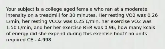 Your subject is a college aged female who ran at a moderate intensity on a treadmill for 30 minutes. Her resting VO2 was 0.26 L/min, her resting VCO2 was 0.25 L/min, her exercise VO2 was 1.50 L/min, and her her exercise RER was 0.96, how many kcals of energy did she expend during this exercise bout? no units required CE - 4.998