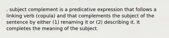 . subject complement is a predicative expression that follows a linking verb (copula) and that complements the subject of the sentence by either (1) renaming it or (2) describing it. It completes the meaning of the subject.