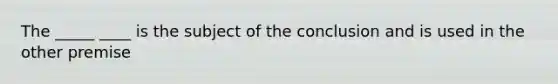 The _____ ____ is the subject of the conclusion and is used in the other premise