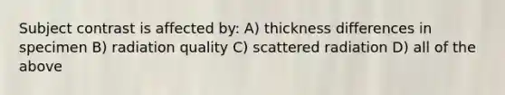 Subject contrast is affected by: A) thickness differences in specimen B) radiation quality C) scattered radiation D) all of the above