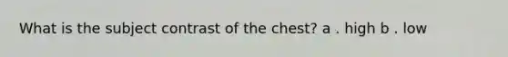 What is the subject contrast of the chest? a . high b . low