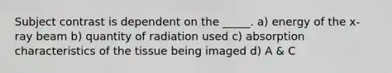 Subject contrast is dependent on the _____. a) energy of the x-ray beam b) quantity of radiation used c) absorption characteristics of the tissue being imaged d) A & C