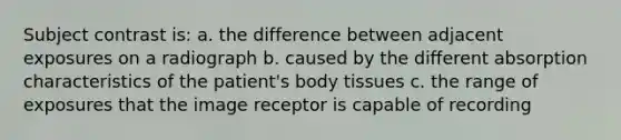 Subject contrast is: a. the difference between adjacent exposures on a radiograph b. caused by the different absorption characteristics of the patient's body tissues c. the range of exposures that the image receptor is capable of recording