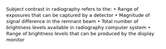 Subject contrast in radiography refers to the: • Range of exposures that can be captured by a detector • Magnitude of signal difference in the remnant beam • Total number of brightness levels available in radiography computer system • Range of brightness levels that can be produced by the display monitor