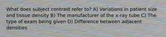 What does subject contrast refer to? A) Variations in patient size and tissue density B) The manufacturer of the x-ray tube C) The type of exam being given D) Difference between adjacent densities