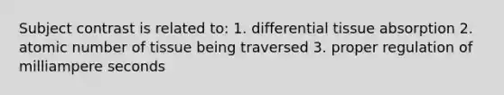 Subject contrast is related to: 1. differential tissue absorption 2. atomic number of tissue being traversed 3. proper regulation of milliampere seconds