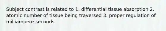 Subject contrast is related to 1. differential tissue absorption 2. atomic number of tissue being traversed 3. proper regulation of milliampere seconds