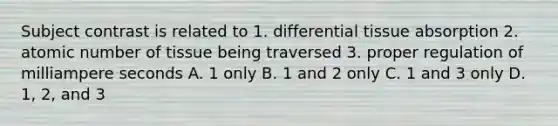 Subject contrast is related to 1. differential tissue absorption 2. atomic number of tissue being traversed 3. proper regulation of milliampere seconds A. 1 only B. 1 and 2 only C. 1 and 3 only D. 1, 2, and 3