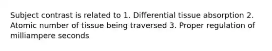 Subject contrast is related to 1. Differential tissue absorption 2. Atomic number of tissue being traversed 3. Proper regulation of milliampere seconds