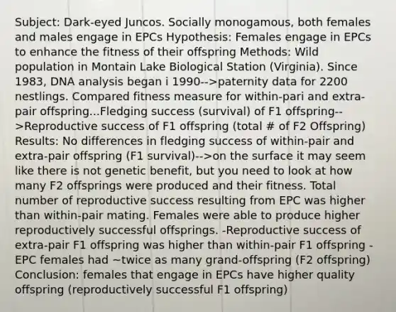 Subject: Dark-eyed Juncos. Socially monogamous, both females and males engage in EPCs Hypothesis: Females engage in EPCs to enhance the fitness of their offspring Methods: Wild population in Montain Lake Biological Station (Virginia). Since 1983, DNA analysis began i 1990-->paternity data for 2200 nestlings. Compared fitness measure for within-pari and extra-pair offspring...Fledging success (survival) of F1 offspring-->Reproductive success of F1 offspring (total # of F2 Offspring) Results: No differences in fledging success of within-pair and extra-pair offspring (F1 survival)-->on the surface it may seem like there is not genetic benefit, but you need to look at how many F2 offsprings were produced and their fitness. Total number of reproductive success resulting from EPC was higher than within-pair mating. Females were able to produce higher reproductively successful offsprings. -Reproductive success of extra-pair F1 offspring was higher than within-pair F1 offspring -EPC females had ~twice as many grand-offspring (F2 offspring) Conclusion: females that engage in EPCs have higher quality offspring (reproductively successful F1 offspring)