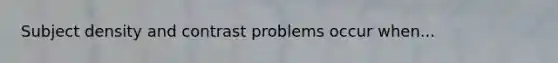 Subject density and contrast problems occur when...