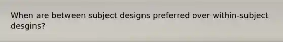 When are between subject designs preferred over within-subject desgins?