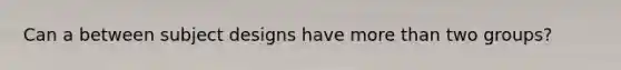 Can a between subject designs have more than two groups?