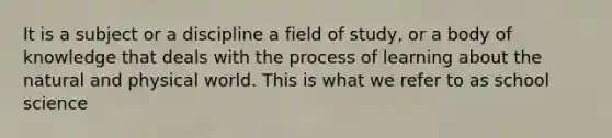 It is a subject or a discipline a field of study, or a body of knowledge that deals with the process of learning about the natural and physical world. This is what we refer to as school science