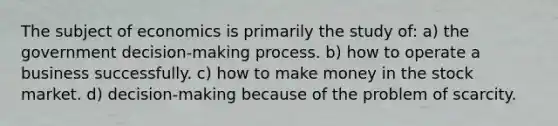 The subject of economics is primarily the study of: a) the government decision-making process. b) how to operate a business successfully. c) how to make money in the stock market. d) decision-making because of the problem of scarcity.