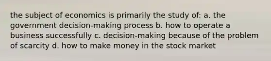 the subject of economics is primarily the study of: a. the government decision-making process b. how to operate a business successfully c. decision-making because of the problem of scarcity d. how to make money in the stock market