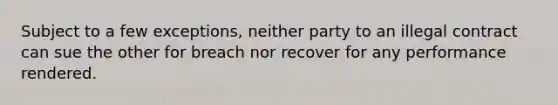 Subject to a few exceptions, neither party to an illegal contract can sue the other for breach nor recover for any performance rendered.