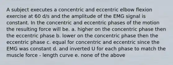 A subject executes a concentric and eccentric elbow flexion exercise at 60 d/s and the amplitude of the EMG signal is constant. In the concentric and eccentric phases of the motion the resulting force will be. a. higher on the concentric phase then the eccentric phase b. lower on the concentric phase then the eccentric phase c. equal for concentric and eccentric since the EMG was constant d. and inverted U for each phase to match the muscle force - length curve e. none of the above