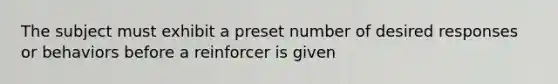 The subject must exhibit a preset number of desired responses or behaviors before a reinforcer is given