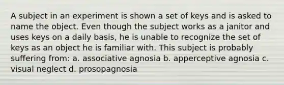 A subject in an experiment is shown a set of keys and is asked to name the object. Even though the subject works as a janitor and uses keys on a daily basis, he is unable to recognize the set of keys as an object he is familiar with. This subject is probably suffering from: a. associative agnosia b. apperceptive agnosia c. visual neglect d. prosopagnosia