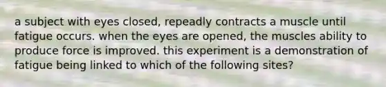 a subject with eyes closed, repeadly contracts a muscle until fatigue occurs. when the eyes are opened, the muscles ability to produce force is improved. this experiment is a demonstration of fatigue being linked to which of the following sites?